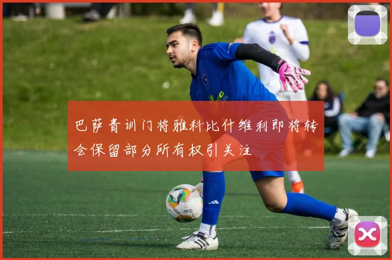 巴萨青训门将雅科比什维利即将转会保留部分所有权引关注