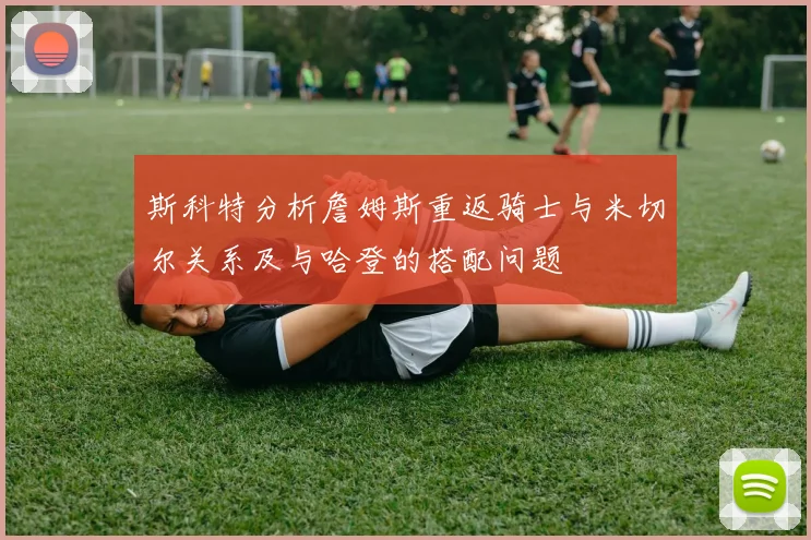 斯科特分析詹姆斯重返骑士与米切尔关系及与哈登的搭配问题