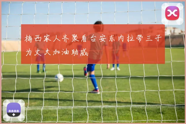 梅西家人齐聚看台安东内拉带三子为丈夫加油助威