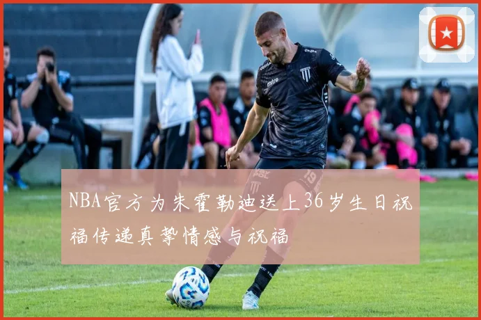 NBA官方为朱霍勒迪送上36岁生日祝福传递真挚情感与祝福