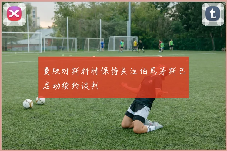 曼联对斯科特保持关注伯恩茅斯已启动续约谈判