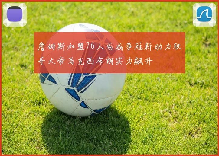 詹姆斯加盟76人或成争冠新动力联手大帝马克西布朗实力飙升