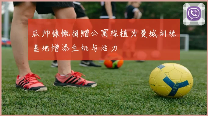瓜帅慷慨捐赠公寓绿植为曼城训练基地增添生机与活力