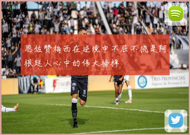 恩佐赞梅西在逆境中不屈不挠是阿根廷人心中的伟大榜样