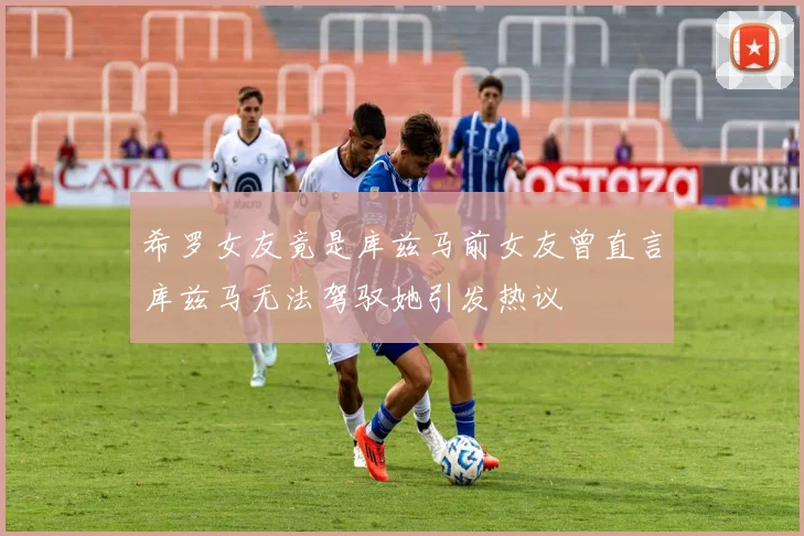 希罗女友竟是库兹马前女友曾直言库兹马无法驾驭她引发热议