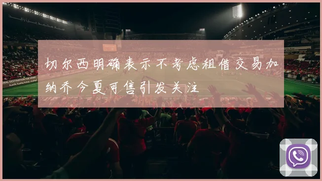 切尔西明确表示不考虑租借交易加纳乔今夏可售引发关注