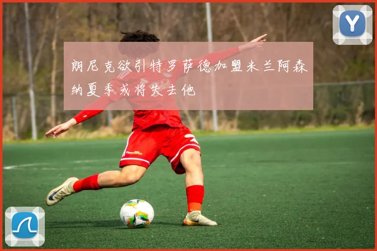 朗尼克欲引特罗萨德加盟米兰阿森纳夏季或将失去他