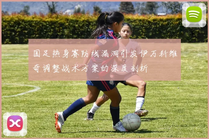 国足热身赛防线漏洞引发伊万科维奇调整战术方案的深度剖析