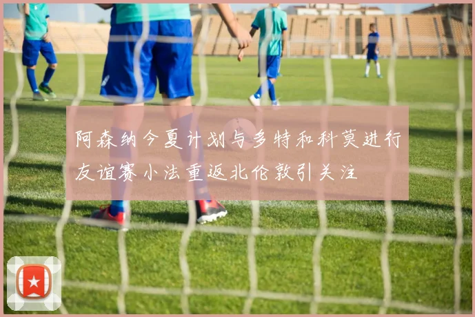 阿森纳今夏计划与多特和科莫进行友谊赛小法重返北伦敦引关注
