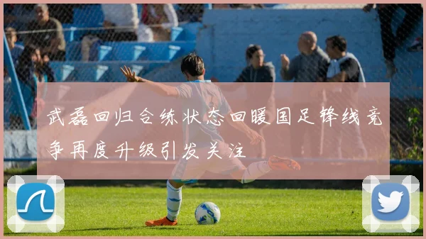 武磊回归合练状态回暖国足锋线竞争再度升级引发关注