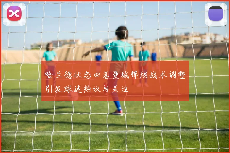 哈兰德状态回落曼城锋线战术调整引发球迷热议与关注