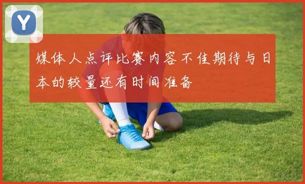 媒体人点评比赛内容不佳期待与日本的较量还有时间准备