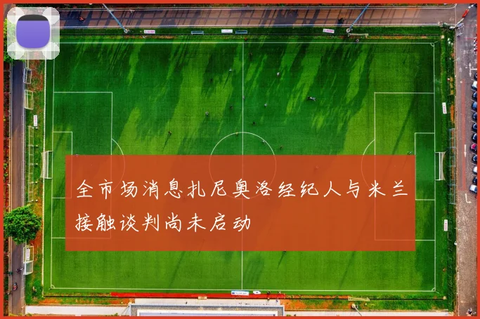 全市场消息扎尼奥洛经纪人与米兰接触谈判尚未启动