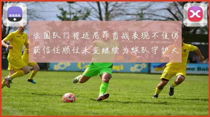 法国队门将迈尼昂首战表现不佳仍获信任顺位未变继续为球队守护大门